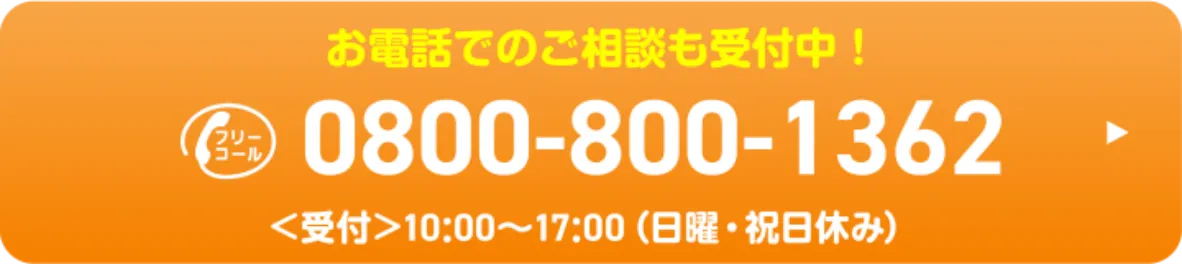 お電話でのご相談も受付中！ 0800-800-1362 受付時間 10:00～17:00 日曜・祝日休み